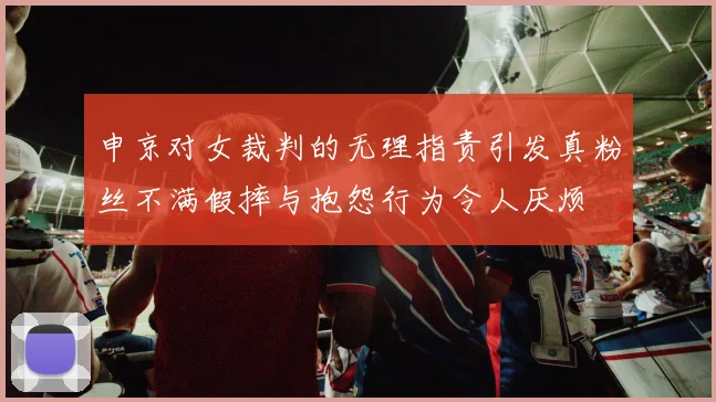 申京对女裁判的无理指责引发真粉丝不满假摔与抱怨行为令人厌烦