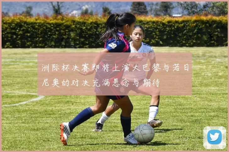 洲际杯决赛即将上演大巴黎与若日尼奥的对决充满悬念与期待