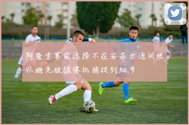阿隆索赛前选择不在安菲尔德训练以避免被摄像机捕捉到细节