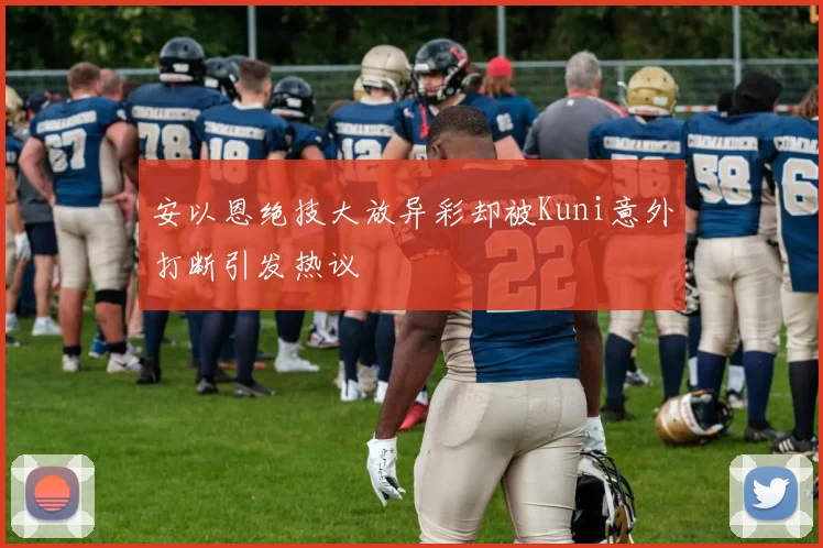 安以恩绝技大放异彩却被Kuni意外打断引发热议