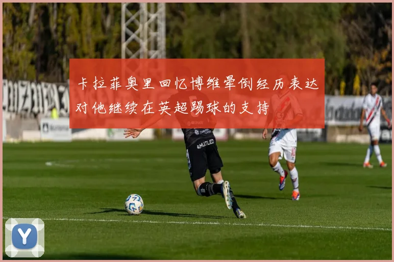 卡拉菲奥里回忆博维晕倒经历表达对他继续在英超踢球的支持