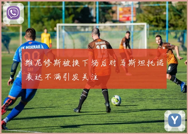 维尼修斯被换下场后对马斯坦托诺表达不满引发关注