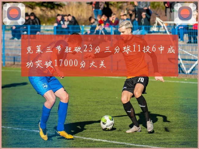 克莱三节狂砍23分三分球11投6中成功突破17000分大关