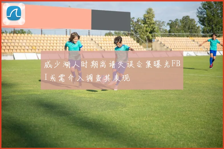 威少湖人时期离谱失误合集曝光FBI或需介入调查其表现