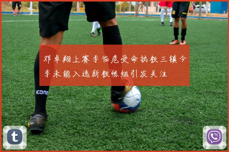 邓卓翔上赛季临危受命执教三镇今季未能入选新教练组引发关注