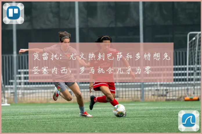 莫雷托：尤文热刺巴萨和多特想免签塞内西，罗马机会几乎为零