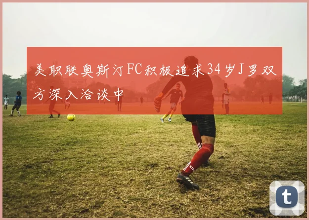 美职联奥斯汀FC积极追求34岁J罗双方深入洽谈中