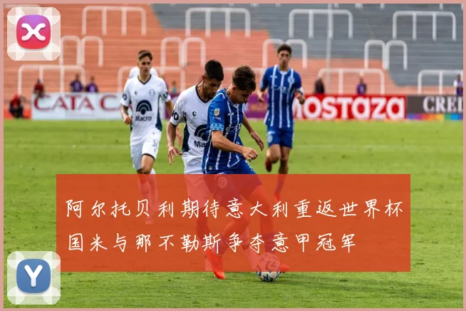阿尔托贝利期待意大利重返世界杯国米与那不勒斯争夺意甲冠军