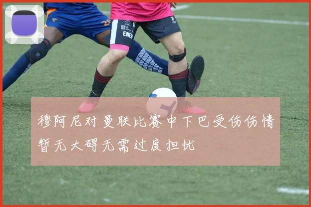穆阿尼对曼联比赛中下巴受伤伤情暂无大碍无需过度担忧