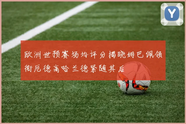 欧洲世预赛场均评分揭晓姆巴佩领衔厄德高哈兰德紧随其后