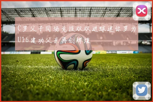 C罗父子同场竞技双双进球迷你罗为U16建功父亲再创辉煌