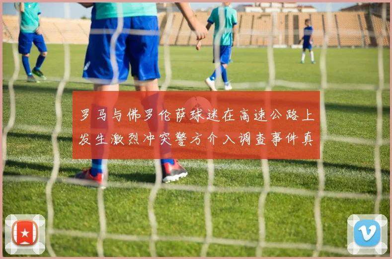 罗马与佛罗伦萨球迷在高速公路上发生激烈冲突警方介入调查事件真相