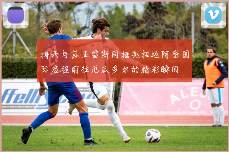 梅西与苏亚雷斯同框亮相迈阿密国际启程前往厄瓜多尔的精彩瞬间