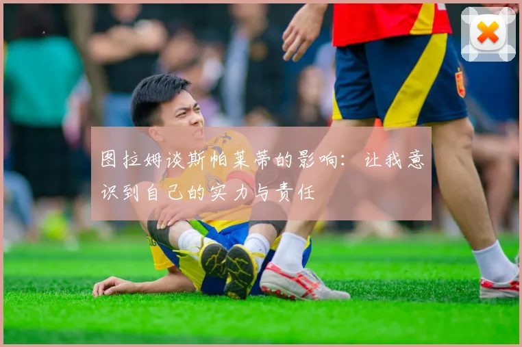 图拉姆谈斯帕莱蒂的影响：让我意识到自己的实力与责任