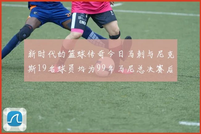 新时代的篮球传奇今日马刺与尼克斯19名球员均为99年马尼总决赛后出生
