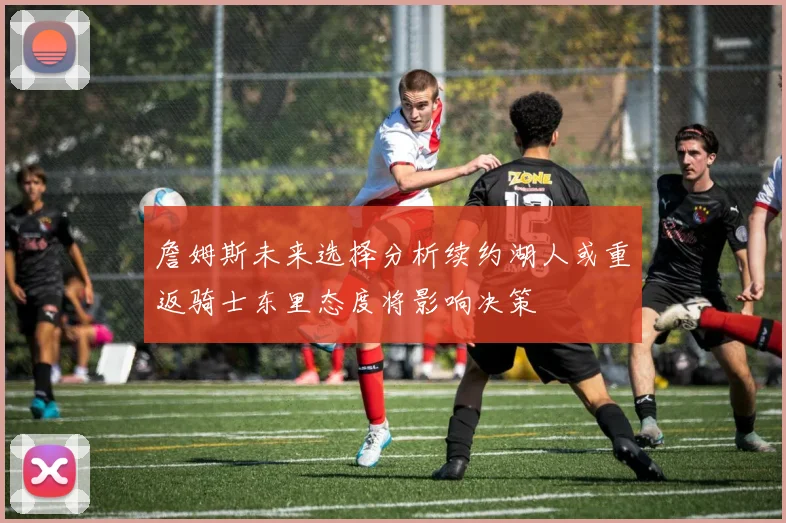 詹姆斯未来选择分析续约湖人或重返骑士东里态度将影响决策