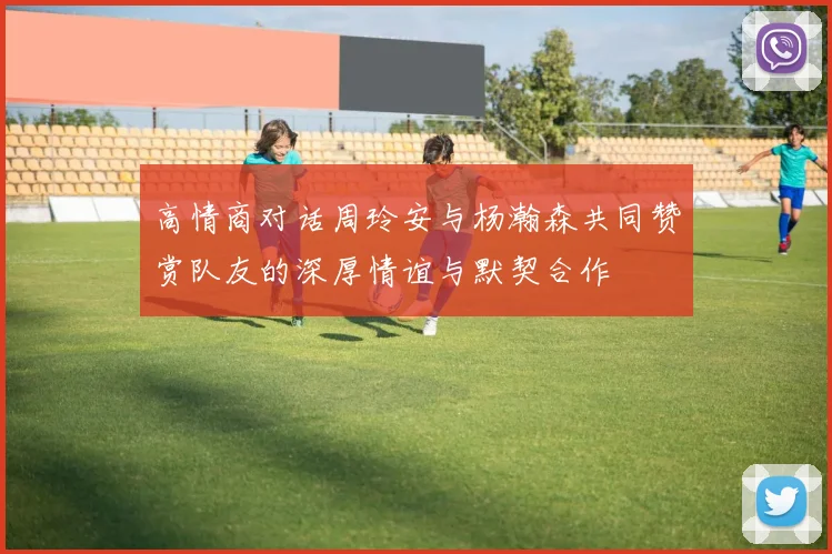 高情商对话周玲安与杨瀚森共同赞赏队友的深厚情谊与默契合作