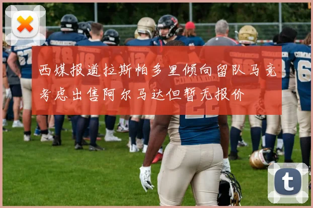西媒报道拉斯帕多里倾向留队马竞考虑出售阿尔马达但暂无报价