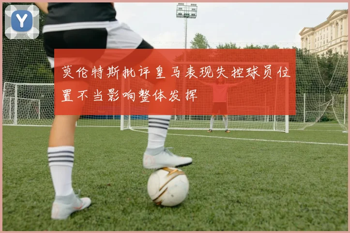 莫伦特斯批评皇马表现失控球员位置不当影响整体发挥
