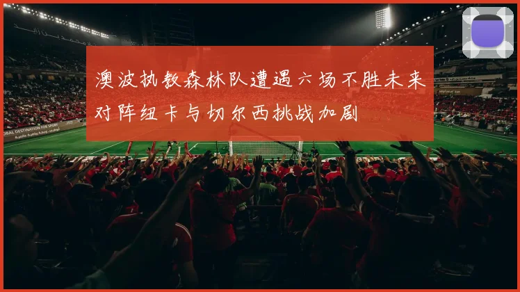 澳波执教森林队遭遇六场不胜未来对阵纽卡与切尔西挑战加剧