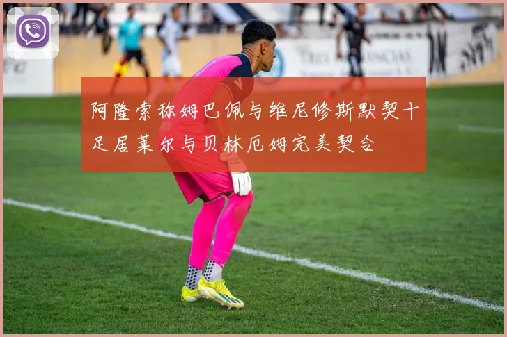 阿隆索称姆巴佩与维尼修斯默契十足居莱尔与贝林厄姆完美契合