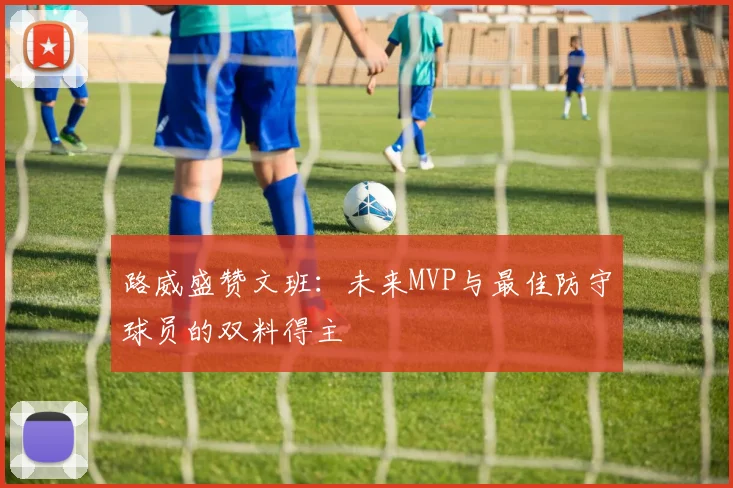 路威盛赞文班：未来MVP与最佳防守球员的双料得主